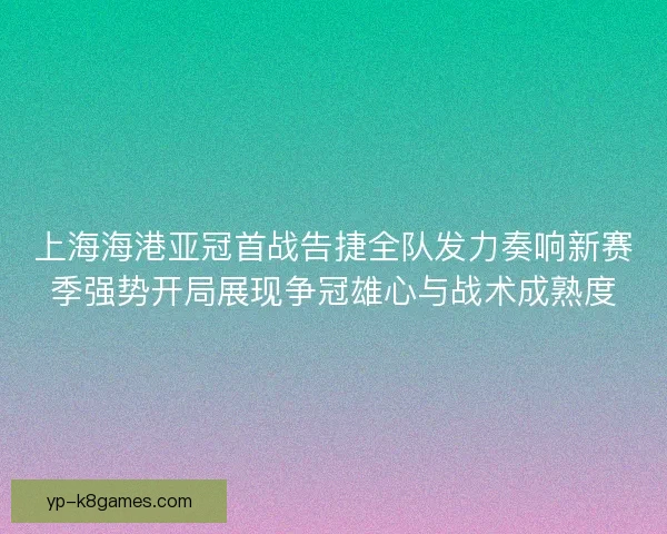 上海海港亚冠首战告捷全队发力奏响新赛季强势开局展现争冠雄心与战术成熟度