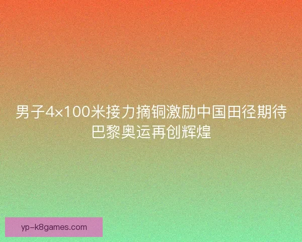 男子4×100米接力摘铜激励中国田径期待巴黎奥运再创辉煌