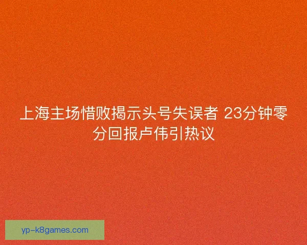 上海主场惜败揭示头号失误者 23分钟零分回报卢伟引热议