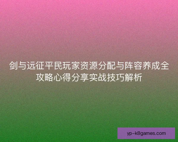 剑与远征平民玩家资源分配与阵容养成全攻略心得分享实战技巧解析